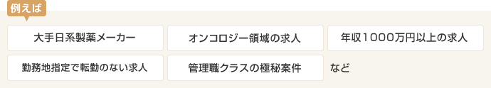例えば [大手日系製薬メーカー][オンコロジー領域の求人][年収1000万円以上の求人][勤務地指定で転勤のない求人][管理職クラスの極秘案件]など