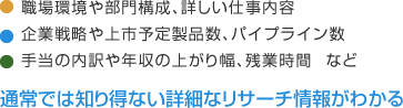 職場環境や部門構成、詳しい仕事内容 企業戦略や上市予定製品数、パイプライン数 手当の内訳や年収の上がり幅、残業時間 など 通常では知り得ない詳細なリサーチ情報がわかる