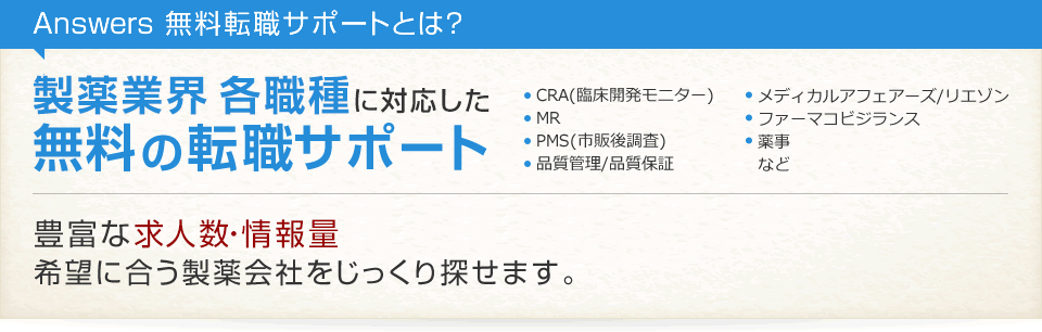 Answers 無料転職サポートとは? 製薬業界 各職種に対応した無料の転職サポート CRA(臨床開発モニター) MR PMS(市販後調査) 品質管理/品質保証 メディカルアフェアーズ/リエゾン ファーマコビジランス 薬事 など 豊富な求人数・情報量 希望に合う製薬会社をじっくり探せます。