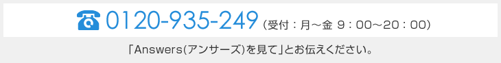 TEL　0120-935-249（受付：月～金　9：00～20：00）「Answers（アンサーズ）を見て」とお伝えください。