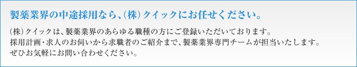 製薬業界の中途採用なら、（株）クイックにお任せください。（株）クイックは、製薬業界のあらゆる職種の方にご登録いただいております。採用計画・求人のお伺いから求職者のご紹介まで、製薬業界専門チームが担当いたします。ぜひお気軽にお問い合わせください。