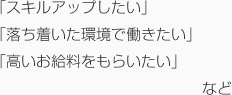 「スキルアップしたい」「落ち着いた環境で働きたい」「高いお給料をもらいたい」など