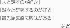 「人と話すのが好き」「黙々と研究するのが好き」「最先端医療に興味がある」など
